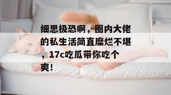 细思极恐啊，圈内大佬的私生活简直糜烂不堪，17c吃瓜带你吃个爽！