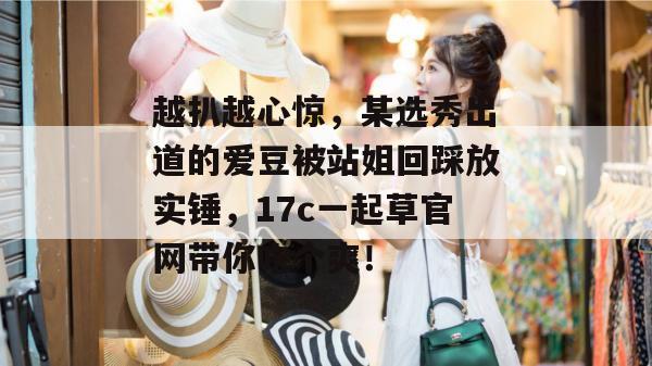越扒越心惊，某选秀出道的爱豆被站姐回踩放实锤，17c一起草官网带你吃个爽！