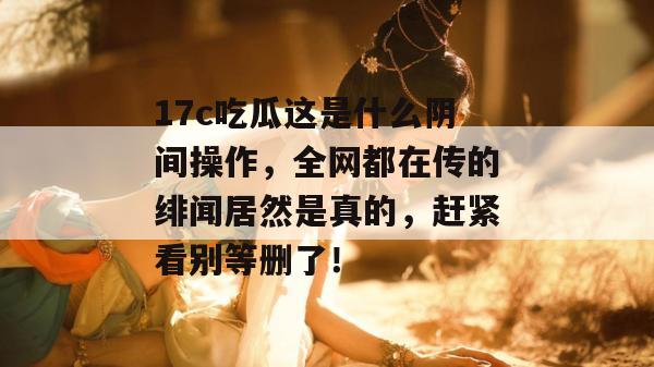 17c吃瓜这是什么阴间操作,全网都在传的绯闻居然是真的,赶紧看别等删了! 17c吃瓜这是什么阴间操作,全网都在传的绯闻居然是真的,赶紧看别等删了!