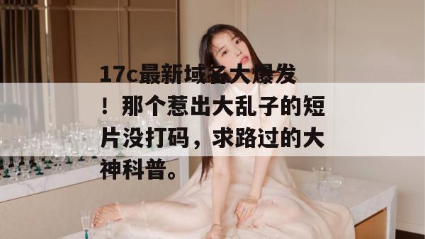 17c最新域名大爆发！那个惹出大乱子的短片没打码，求路过的大神科普。
