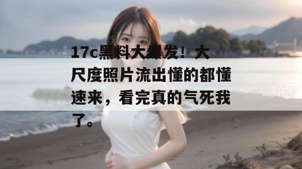 17c黑料大爆发！大尺度照片流出懂的都懂速来，看完真的气死我了。