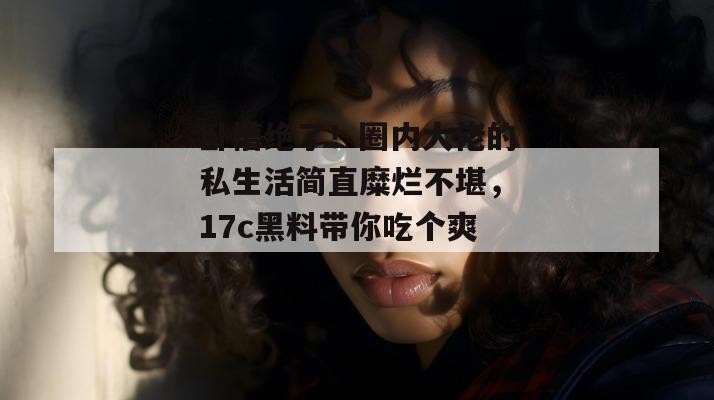 卧槽绝了!圈内大佬的私生活简直糜烂不堪,17c黑料带你吃个爽! 卧槽绝了!圈内大佬的私生活简直糜烂不堪,17c黑料带你吃个爽!