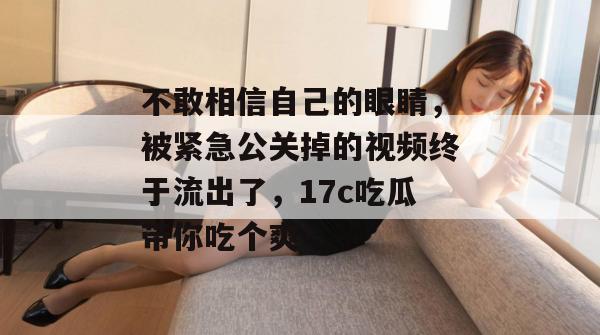 不敢相信自己的眼睛，被紧急公关掉的视频终于流出了，17c吃瓜带你吃个爽！