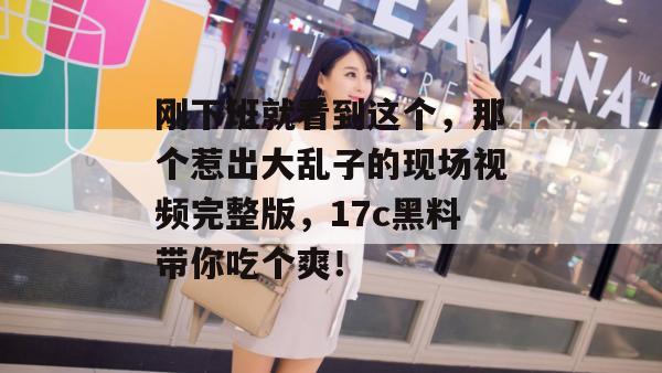 刚下班就看到这个，那个惹出大乱子的现场视频完整版，17c黑料带你吃个爽！