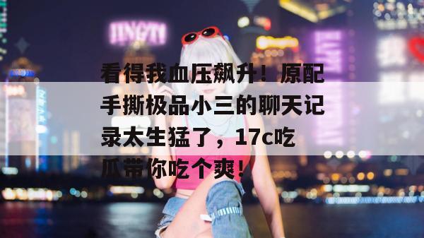 看得我血压飙升！原配手撕极品小三的聊天记录太生猛了，17c吃瓜带你吃个爽！