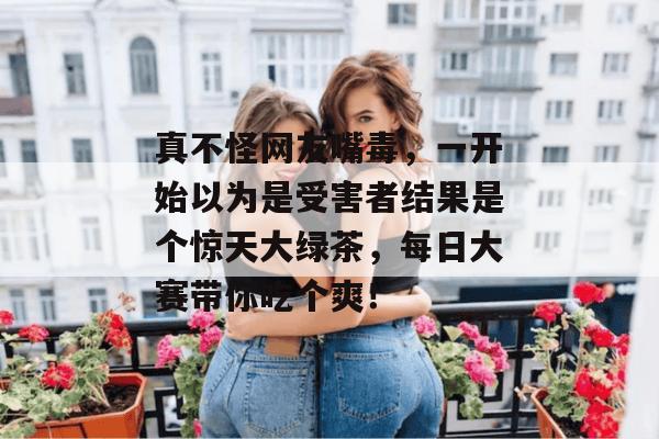 真不怪网友嘴毒，一开始以为是受害者结果是个惊天大绿茶，每日大赛带你吃个爽！