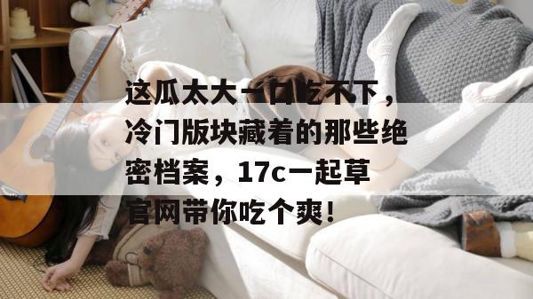 这瓜太大一口吃不下，冷门版块藏着的那些绝密档案，17c一起草官网带你吃个爽！