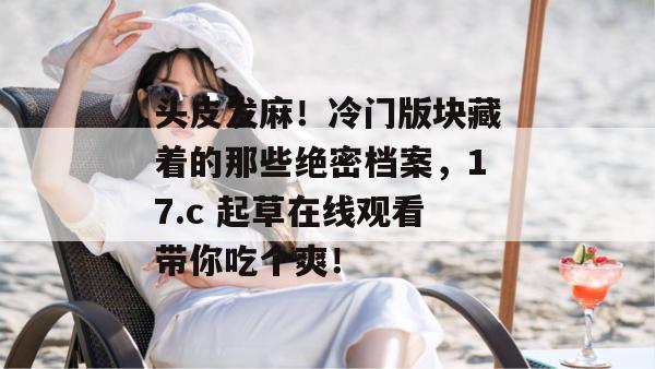 头皮发麻！冷门版块藏着的那些绝密档案，17.c 起草在线观看带你吃个爽！