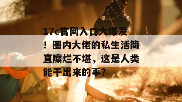 17c官网入口大爆发！圈内大佬的私生活简直糜烂不堪，这是人类能干出来的事？