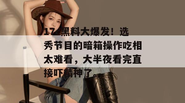 17c黑料大爆发！选秀节目的暗箱操作吃相太难看，大半夜看完直接吓精神了。
