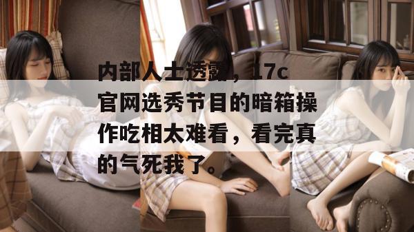 内部人士透露，17c官网选秀节目的暗箱操作吃相太难看，看完真的气死我了。