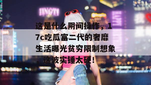 这是什么阴间操作，17c吃瓜富二代的奢靡生活曝光贫穷限制想象，这波实锤太硬！