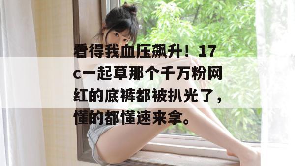 看得我血压飙升！17c一起草那个千万粉网红的底裤都被扒光了，懂的都懂速来拿。