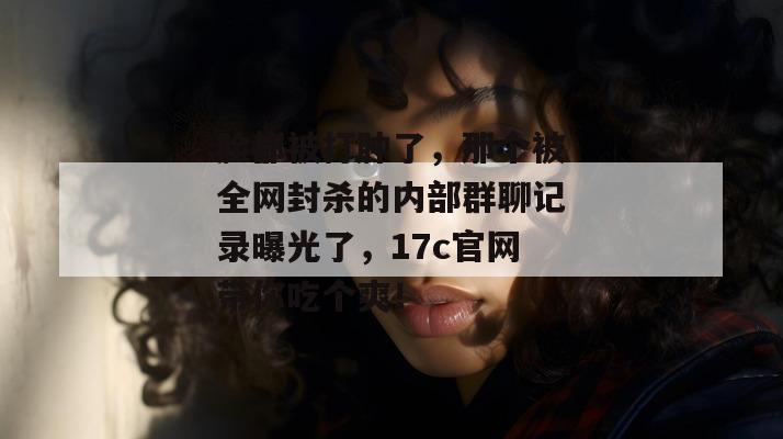 脸都被打肿了，那个被全网封杀的内部群聊记录曝光了，17c官网带你吃个爽！