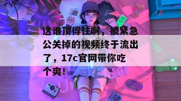 这谁顶得住啊，被紧急公关掉的视频终于流出了，17c官网带你吃个爽！