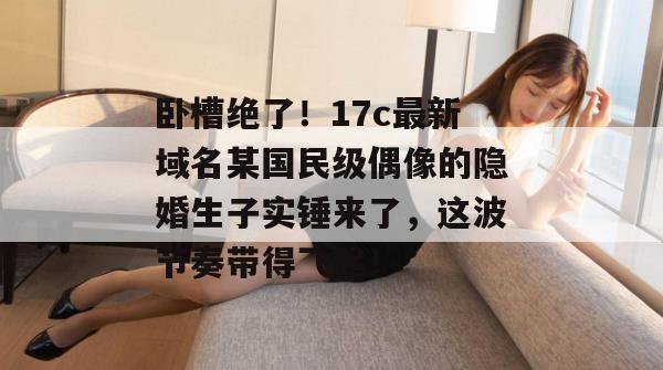 卧槽绝了！17c最新域名某国民级偶像的隐婚生子实锤来了，这波节奏带得飞起！