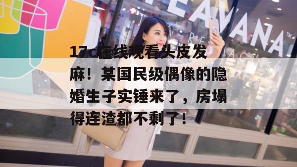 17c在线观看头皮发麻！某国民级偶像的隐婚生子实锤来了，房塌得连渣都不剩了！