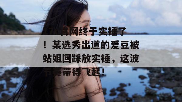 17c官网终于实锤了！某选秀出道的爱豆被站姐回踩放实锤，这波节奏带得飞起！