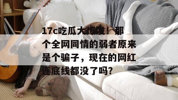 17c吃瓜大爆发！那个全网同情的弱者原来是个骗子，现在的网红连底线都没了吗？