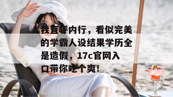 我直呼内行，看似完美的学霸人设结果学历全是造假，17c官网入口带你吃个爽！