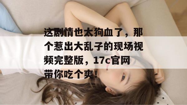这剧情也太狗血了，那个惹出大乱子的现场视频完整版，17c官网带你吃个爽！