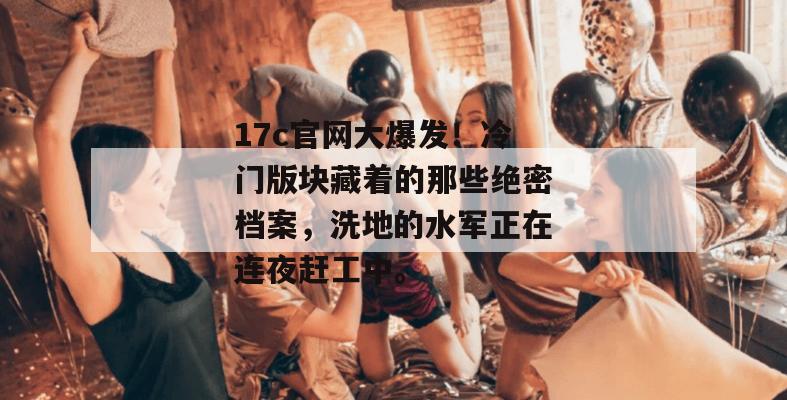 17c官网大爆发!冷门版块藏着的那些绝密档案,洗地的水军正在连夜赶工中。 17c官网大爆发!冷门版块藏着的那些绝密档案,洗地的水军正在连夜赶工中。
