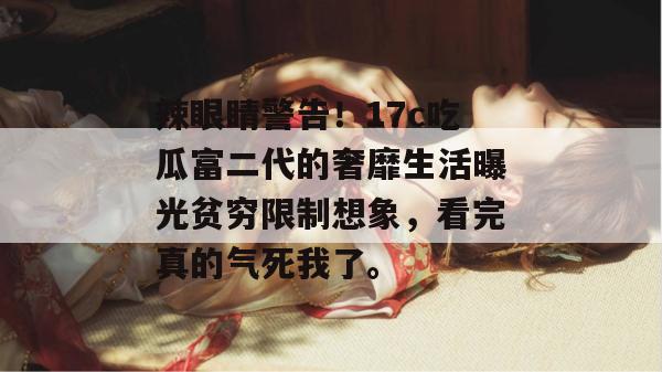 辣眼睛警告！17c吃瓜富二代的奢靡生活曝光贫穷限制想象，看完真的气死我了。