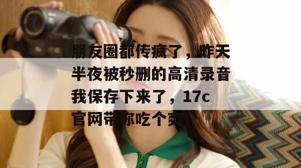 朋友圈都传疯了，昨天半夜被秒删的高清录音我保存下来了，17c官网带你吃个爽！