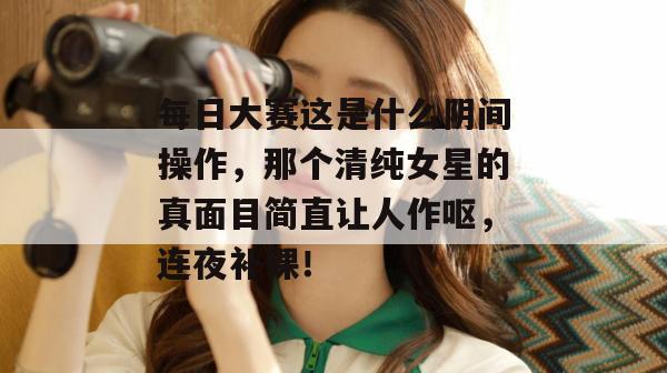 每日大赛这是什么阴间操作，那个清纯女星的真面目简直让人作呕，连夜补课！