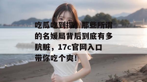 吃瓜吃到撑，那些所谓的名媛局背后到底有多肮脏，17c官网入口带你吃个爽！