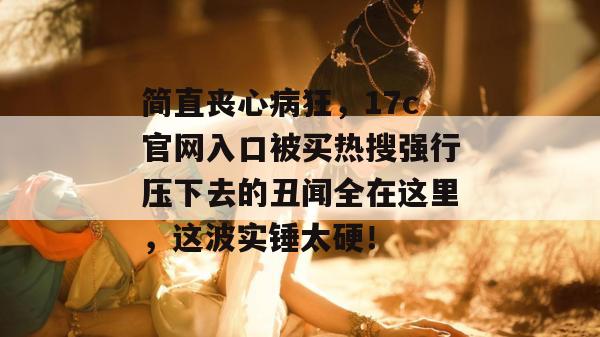 简直丧心病狂，17c官网入口被买热搜强行压下去的丑闻全在这里，这波实锤太硬！