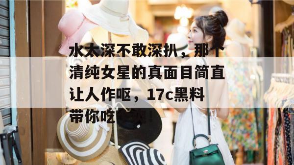 水太深不敢深扒，那个清纯女星的真面目简直让人作呕，17c黑料带你吃个爽！