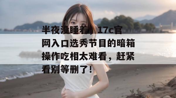 半夜没睡着，17c官网入口选秀节目的暗箱操作吃相太难看，赶紧看别等删了！