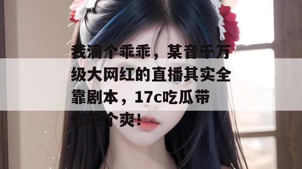 我滴个乖乖，某音千万级大网红的直播其实全靠剧本，17c吃瓜带你吃个爽！