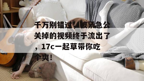 千万别错过，被紧急公关掉的视频终于流出了，17c一起草带你吃个爽！