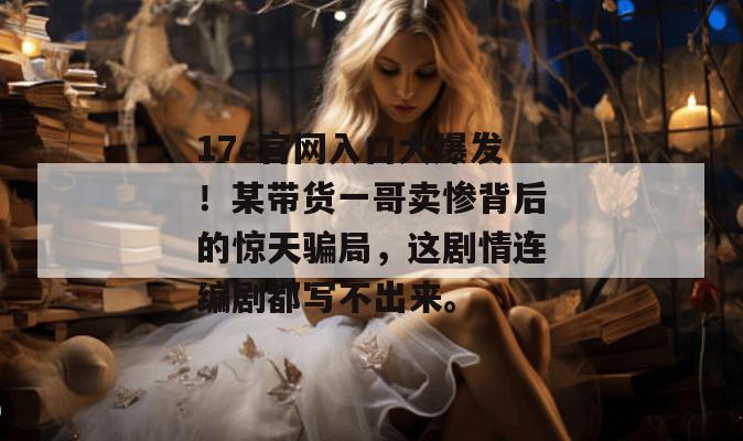 17c官网入口大爆发！某带货一哥卖惨背后的惊天骗局，这剧情连编剧都写不出来。